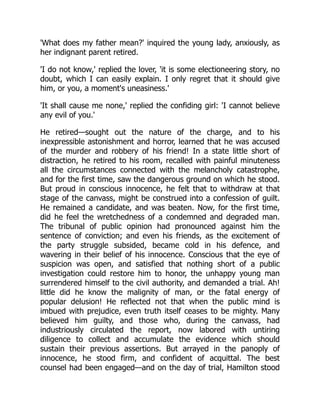 'What does my father mean?' inquired the young lady, anxiously, as
her indignant parent retired.
'I do not know,' replied the lover, 'it is some electioneering story, no
doubt, which I can easily explain. I only regret that it should give
him, or you, a moment's uneasiness.'
'It shall cause me none,' replied the confiding girl: 'I cannot believe
any evil of you.'
He retired—sought out the nature of the charge, and to his
inexpressible astonishment and horror, learned that he was accused
of the murder and robbery of his friend! In a state little short of
distraction, he retired to his room, recalled with painful minuteness
all the circumstances connected with the melancholy catastrophe,
and for the first time, saw the dangerous ground on which he stood.
But proud in conscious innocence, he felt that to withdraw at that
stage of the canvass, might be construed into a confession of guilt.
He remained a candidate, and was beaten. Now, for the first time,
did he feel the wretchedness of a condemned and degraded man.
The tribunal of public opinion had pronounced against him the
sentence of conviction; and even his friends, as the excitement of
the party struggle subsided, became cold in his defence, and
wavering in their belief of his innocence. Conscious that the eye of
suspicion was open, and satisfied that nothing short of a public
investigation could restore him to honor, the unhappy young man
surrendered himself to the civil authority, and demanded a trial. Ah!
little did he know the malignity of man, or the fatal energy of
popular delusion! He reflected not that when the public mind is
imbued with prejudice, even truth itself ceases to be mighty. Many
believed him guilty, and those who, during the canvass, had
industriously circulated the report, now labored with untiring
diligence to collect and accumulate the evidence which should
sustain their previous assertions. But arrayed in the panoply of
innocence, he stood firm, and confident of acquittal. The best
counsel had been engaged—and on the day of trial, Hamilton stood
 