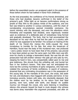 before the assembled county—an arraigned culprit in the presence of
those before whom he had walked in honor from childhood.
As the trial proceeded, the confidence of his friends diminished, and
those who had doubted, became confirmed in the belief of the
prisoner's guilt. Trifles light as air became confirmations strong as
proofs of Holy Writ to the jealous minds of the audience, and one
fact was linked to another in curious coincidence, until the chain of
corroborating circumstances seemed irresistibly conclusive. His
recent intimacy with the deceased, and even the attentions which
friendship and hospitality had dictated, were ingeniously insisted
upon as evidences of a deliberate plan of wickedness—long formed
and gradually developed. The facts, that he had accompanied the
deceased on his way—that he had lost the path in a country with
which he was supposed to be familiar—his conduct on hearing of the
death of his friend—the money—the knife—caused the most
incredulous to tremble for his fate. But when the breast-pin of
Hamilton, found near the body of the murdered man, was produced
—and a pistol, known to have been that of the prisoner, was proved
to have been picked up near the same spot—but little room was left,
even for charity to indulge a benevolent doubt. Nor was this all—the
prosecution had still another witness—the pale girl who sate by him,
clasping his hand in hers, was unexpectedly called upon to rise and
give testimony. She shrunk from the unfeeling call, and buried her
face in her brother's bosom. That blow was not anticipated—for
none but the cunning myrmidons of party vengeance, who had even
violated the sanctuary of family confidence, in search of evidence,
dreamed that any criminating circumstance was in the possession of
this young lady. At the mandate of the court, she arose, laid aside
her veil, and disclosed a face haggard with anxiety and terror. In low
tremulous accents, broken with sobs, she reluctantly deposed, that
the clothes worn by her brother, on his return from that fatal
journey, were torn, soiled with earth, and bloody! An audible
murmur ran through the crowd, who were listening in breathless
silence—the prisoner bowed his head in mute despair—the witness
was borne away insensible—the argument proceeded, and after an
 