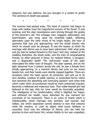 eloquent, but vain defence, the jury brought in a verdict of guilty!
The sentence of death was passed.
* * * * *
The summer had passed away. The hand of autumn had begun to
tinge with mellow hues the magnificent scenery of the forest. It was
evening, and the clear moonbeams were shining through the grates
of the prisoner's cell. The unhappy man, haggard, attenuated, and
heart-broken, was lying upon his wretched pallet, reflecting
alternately upon the early wreck of his bright hopes, the hour of
ignominy that was just approaching, and the dread futurity into
which he should soon be plunged. It was the season at which his
marriage with Almira was to have been solemnized. With what pride
and joy had he looked forward to this hour! And now, instead of the
wedding festivities, the lovely bride, and the train of congratulating
friends, so often pictured in fancy, he realized fetters, a dungeon,
and a disgraceful death! The well-known tread of the jailer
interrupted the bitter train of thought. The door opened, and as the
light streamed from a lantern across the cell, he saw a female form
timidly approaching. In a moment Almira had sunk on her knees
beside him, and their hands were silently clasped together. There are
occasions when the heart spurns all constraint, and acts up to its
own dictates, careless of public opinion, or prescribed forms—when
love becomes the absorbing and overruling passion—and when that
which under other circumstances would be mere unlicensed impulse,
becomes a hallowed and imperious duty. That noble-hearted girl had
believed to the last, that her lover would be honorably acquitted.
The intelligence of his condemnation, while it blighted her hopes,
and withered her health, never disturbed for one moment her
conviction of his innocence. There is an union of hearts which is
indestructible, which marriage may sanction, and nourish, and
hallow, but which separation cannot destroy—a love that endures
while life remains, or until its object shall prove faithless or
unworthy. Such was the affection of Almira; and she held her
promise to love and honor him, whose fidelity to her was unspotted,
 