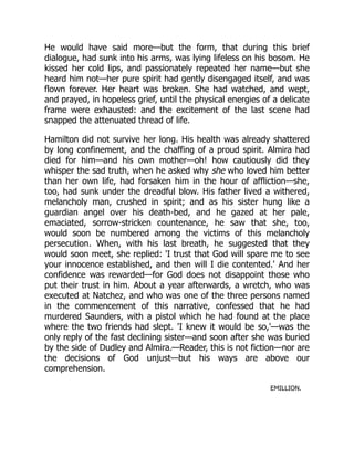 He would have said more—but the form, that during this brief
dialogue, had sunk into his arms, was lying lifeless on his bosom. He
kissed her cold lips, and passionately repeated her name—but she
heard him not—her pure spirit had gently disengaged itself, and was
flown forever. Her heart was broken. She had watched, and wept,
and prayed, in hopeless grief, until the physical energies of a delicate
frame were exhausted: and the excitement of the last scene had
snapped the attenuated thread of life.
Hamilton did not survive her long. His health was already shattered
by long confinement, and the chaffing of a proud spirit. Almira had
died for him—and his own mother—oh! how cautiously did they
whisper the sad truth, when he asked why she who loved him better
than her own life, had forsaken him in the hour of affliction—she,
too, had sunk under the dreadful blow. His father lived a withered,
melancholy man, crushed in spirit; and as his sister hung like a
guardian angel over his death-bed, and he gazed at her pale,
emaciated, sorrow-stricken countenance, he saw that she, too,
would soon be numbered among the victims of this melancholy
persecution. When, with his last breath, he suggested that they
would soon meet, she replied: 'I trust that God will spare me to see
your innocence established, and then will I die contented.' And her
confidence was rewarded—for God does not disappoint those who
put their trust in him. About a year afterwards, a wretch, who was
executed at Natchez, and who was one of the three persons named
in the commencement of this narrative, confessed that he had
murdered Saunders, with a pistol which he had found at the place
where the two friends had slept. 'I knew it would be so,'—was the
only reply of the fast declining sister—and soon after she was buried
by the side of Dudley and Almira.—Reader, this is not fiction—nor are
the decisions of God unjust—but his ways are above our
comprehension.
EMILLION.
 