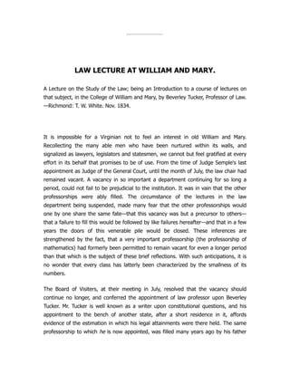 LAW LECTURE AT WILLIAM AND MARY.
A Lecture on the Study of the Law; being an Introduction to a course of lectures on
that subject, in the College of William and Mary, by Beverley Tucker, Professor of Law.
—Richmond: T. W. White. Nov. 1834.
It is impossible for a Virginian not to feel an interest in old William and Mary.
Recollecting the many able men who have been nurtured within its walls, and
signalized as lawyers, legislators and statesmen, we cannot but feel gratified at every
effort in its behalf that promises to be of use. From the time of Judge Semple's last
appointment as Judge of the General Court, until the month of July, the law chair had
remained vacant. A vacancy in so important a department continuing for so long a
period, could not fail to be prejudicial to the institution. It was in vain that the other
professorships were ably filled. The circumstance of the lectures in the law
department being suspended, made many fear that the other professorships would
one by one share the same fate—that this vacancy was but a precursor to others—
that a failure to fill this would be followed by like failures hereafter—and that in a few
years the doors of this venerable pile would be closed. These inferences are
strengthened by the fact, that a very important professorship (the professorship of
mathematics) had formerly been permitted to remain vacant for even a longer period
than that which is the subject of these brief reflections. With such anticipations, it is
no wonder that every class has latterly been characterized by the smallness of its
numbers.
The Board of Visiters, at their meeting in July, resolved that the vacancy should
continue no longer, and conferred the appointment of law professor upon Beverley
Tucker. Mr. Tucker is well known as a writer upon constitutional questions, and his
appointment to the bench of another state, after a short residence in it, affords
evidence of the estimation in which his legal attainments were there held. The same
professorship to which he is now appointed, was filled many years ago by his father
 