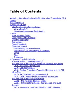 Table of Contents
Mastering Data Visualization with Microsoft Visio Professional 2016
Credits
About the Author
www.PacktPub.com
eBooks, discount offers, and more
Why subscribe?
Instant updates on new Packt books
Preface
What this book covers
What you need for this book
Who this book is for
Conventions
Reader feedback
Customer support
Downloading the example code
Downloading the color images of this book
Errata
Piracy
Questions
1. Data within Visio Essentials
Why use Visio for data diagramming?
The evolution of data in Visio before the Microsoft acquisition
v1.0 – modifiable ShapeSheets
v2.0 – OLE2 compliance
v4.0 – Custom Properties, Properties Reporter, and the OLE
link to DBs
v4.1 – the Database Connectivity wizard
v4.5 – ODBC-compliant DB connectivity, built-in VBA
The evolution of data in Microsoft Visio
v2002 – the improved database wizard
v2007 – linking data to shapes, data graphics, and pivot
diagrams
v2010 – validation rules, Visio services, and containers
 