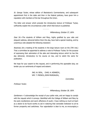 St. George Tucker, whose edition of Blackstone's Commentaries, and subsequent
appointment first in the state and then in the federal judiciary, have given him a
reputation with members of the bar throughout the Union.
The letter and answer which precede the introductory lecture of Professor Tucker,
sufficiently explain the circumstances under which that lecture is published.
Williamsburg, October 27, 1834.
Dear Sir:—The students of William and Mary, highly gratified by your able and
eloquent address, delivered before them this day, have held a special meeting, and by
unanimous vote adopted the following resolution:
Resolved, (At a meeting of the students in the large lecture room on the 27th inst.)
That a committee be appointed to address a note to Professor Tucker, for the purpose
of expressing their admiration of the able and interesting lecture which he has this
day delivered, introductory to his course on law, and to solicit the same for
publication.
We hope for your assent to this request, and in performing this agreeable duty, we
tender you our sentiments of respect and esteem.
JNO. W. DEW,
WM. T. FRENCH,
CHAS. H. KENNEDY,
JOHN MURDAUGH,
Committee.
Professor Tucker.
Williamsburg, October 28, 1834.
Gentlemen:—I acknowledge the receipt of your polite note, and am happy to comply
with the request which it conveys. Identified with the College of William and Mary by
the early recollections and warm affections of youth, I have nothing so much at heart
as a desire to be found worthy to aid in restoring that venerable institution to all its
former prosperity and usefulness. Your approbation is dear to me, as encouraging a
 