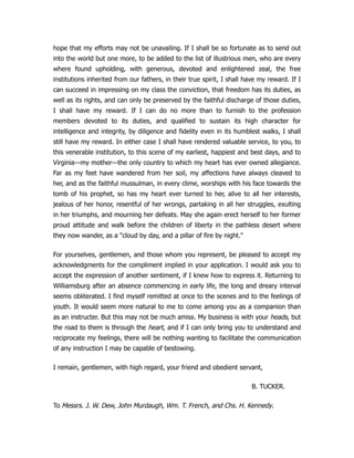 hope that my efforts may not be unavailing. If I shall be so fortunate as to send out
into the world but one more, to be added to the list of illustrious men, who are every
where found upholding, with generous, devoted and enlightened zeal, the free
institutions inherited from our fathers, in their true spirit, I shall have my reward. If I
can succeed in impressing on my class the conviction, that freedom has its duties, as
well as its rights, and can only be preserved by the faithful discharge of those duties,
I shall have my reward. If I can do no more than to furnish to the profession
members devoted to its duties, and qualified to sustain its high character for
intelligence and integrity, by diligence and fidelity even in its humblest walks, I shall
still have my reward. In either case I shall have rendered valuable service, to you, to
this venerable institution, to this scene of my earliest, happiest and best days, and to
Virginia—my mother—the only country to which my heart has ever owned allegiance.
Far as my feet have wandered from her soil, my affections have always cleaved to
her, and as the faithful mussulman, in every clime, worships with his face towards the
tomb of his prophet, so has my heart ever turned to her, alive to all her interests,
jealous of her honor, resentful of her wrongs, partaking in all her struggles, exulting
in her triumphs, and mourning her defeats. May she again erect herself to her former
proud attitude and walk before the children of liberty in the pathless desert where
they now wander, as a "cloud by day, and a pillar of fire by night."
For yourselves, gentlemen, and those whom you represent, be pleased to accept my
acknowledgments for the compliment implied in your application. I would ask you to
accept the expression of another sentiment, if I knew how to express it. Returning to
Williamsburg after an absence commencing in early life, the long and dreary interval
seems obliterated. I find myself remitted at once to the scenes and to the feelings of
youth. It would seem more natural to me to come among you as a companion than
as an instructer. But this may not be much amiss. My business is with your heads, but
the road to them is through the heart, and if I can only bring you to understand and
reciprocate my feelings, there will be nothing wanting to facilitate the communication
of any instruction I may be capable of bestowing.
I remain, gentlemen, with high regard, your friend and obedient servant,
B. TUCKER.
To Messrs. J. W. Dew, John Murdaugh, Wm. T. French, and Chs. H. Kennedy.
 