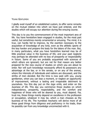 YOUNG GENTLEMEN:
I gladly avail myself of an established custom, to offer some remarks
on the mutual relation into which we have just entered, and the
studies which will occupy our attention during the ensuing course.
This day is to you the commencement of the most important æra of
life. You have heretofore been engaged in studies, for the most part
useful, but sometimes merely ornamental or amusing. The mind, it is
true, can hardly fail to improve, by the exertion necessary to the
acquisition of knowledge of any kind, even as the athletic sports of
the boy harden and prepare the body for the labors of the man. But,
in many particulars, what you have heretofore learned may be of
little practical value in the business of life; and your past neglects
may perhaps be attended with no loss of prosperity or respectability
in future. Some of you are probably acquainted with sciences of
which others are ignorant; but are not for that reason any better
prepared for the new course of studies on which you are about to
enter. Nor will such knowledge necessarily afford its possessors any
advantage at the bar, or in the senate, or on any of the arenas,
where the interests of individuals and nations are discussed, and the
strifes of men decided. But the time is now past with you, young
gentlemen, when you can lose a moment, or neglect an opportunity
of improvement, without a lasting and irreparable detriment to
yourselves. You this day put on the toga virilis, and enter on the
business of life. This day you commence those studies on which
independence, prosperity, respectability, and the comfort and
happiness of those who will be dearest to you, must depend. For,
trust me, these things mainly depend on excellence in the profession
or occupation, whatever it may be, which a man chooses as the
business of his life. The humblest mechanic will derive more of all
these good things from diligence and proficiency in his trade, than
he possibly can from any knowledge unconnected with it.
 