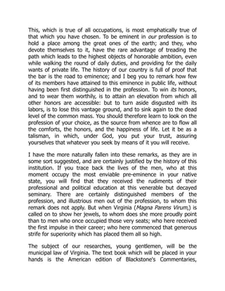 This, which is true of all occupations, is most emphatically true of
that which you have chosen. To be eminent in our profession is to
hold a place among the great ones of the earth; and they, who
devote themselves to it, have the rare advantage of treading the
path which leads to the highest objects of honorable ambition, even
while walking the round of daily duties, and providing for the daily
wants of private life. The history of our country is full of proof that
the bar is the road to eminence; and I beg you to remark how few
of its members have attained to this eminence in public life, without
having been first distinguished in the profession. To win its honors,
and to wear them worthily, is to attain an elevation from which all
other honors are accessible: but to turn aside disgusted with its
labors, is to lose this vantage ground, and to sink again to the dead
level of the common mass. You should therefore learn to look on the
profession of your choice, as the source from whence are to flow all
the comforts, the honors, and the happiness of life. Let it be as a
talisman, in which, under God, you put your trust, assuring
yourselves that whatever you seek by means of it you will receive.
I have the more naturally fallen into these remarks, as they are in
some sort suggested, and are certainly justified by the history of this
institution. If you trace back the lives of the men, who at this
moment occupy the most enviable pre-eminence in your native
state, you will find that they received the rudiments of their
professional and political education at this venerable but decayed
seminary. There are certainly distinguished members of the
profession, and illustrious men out of the profession, to whom this
remark does not apply. But when Virginia (Magna Parens Virum,) is
called on to show her jewels, to whom does she more proudly point
than to men who once occupied those very seats; who here received
the first impulse in their career; who here commenced that generous
strife for superiority which has placed them all so high.
The subject of our researches, young gentlemen, will be the
municipal law of Virginia. The text book which will be placed in your
hands is the American edition of Blackstone's Commentaries,
 