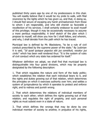 published thirty years ago by one of my predecessors in this chair.
You will readily believe that it would be my pride to walk, with filial
reverence by the lights which he has given us, and that, in doing so,
I should feel secure of escaping any harsh animadversion from those
to whom I am responsible, and who still cherish so favorable a
recollection of his services. I shall certainly endeavor to avail myself
of this privilege; though it may be occasionally necessary to assume
a more perilous responsibility. A brief sketch of the plan which I
propose to myself, will show you how far I shall follow, and wherein,
and why, I shall deviate from the path which he has traced.
Municipal law is defined by Mr. Blackstone, "to be a rule of civil
conduct prescribed by the supreme power of the state." By Justinian
it is said, "Id quod quisque populus sibi jus constituit, vocatur jus
civile:" which has been well rendered thus: "It is the system of rules
of civil conduct which any state has ordained for itself."
Whatever definition we adopt, we shall find that municipal law is
distinguishable into four grand divisions, which may be properly
designated by the following description:
1. That which regulates the nature and form of the body politic;
which establishes the relation that each individual bears to it, and
the rights and duties growing out of that relation, which determines
the principles on which it exercises authority over him; and settles a
system of jurisprudence by which it operates to protect and enforce
right, and to redress and punish wrong.
2. That which determines the relations of individual members of
society to each other; which defines the rights growing out of that
relation; and regulates the right of property, and such personal
rights as must subsist even in a state of nature.
3. That which defines the wrongs that may be done by one
individual member of society to another, in prejudice of his rights,
 