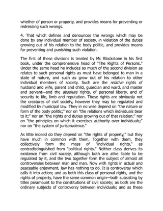 whether of person or property, and provides means for preventing or
redressing such wrongs.
4. That which defines and denounces the wrongs which may be
done by any individual member of society, in violation of the duties
growing out of his relation to the body politic, and provides means
for preventing and punishing such violation.
The first of these divisions is treated by Mr. Blackstone in his first
book, under the comprehensive head of "The Rights of Persons."
Under the same head he includes so much of the second division as
relates to such personal rights as must have belonged to man in a
state of nature, and such as grow out of his relation to other
individual members of society. Such are the relative rights of
husband and wife, parent and child, guardian and ward, and master
and servant—and the absolute rights, of personal liberty, and of
security to life, limb and reputation. These rights are obviously not
the creatures of civil society, however they may be regulated and
modified by municipal law. They in no wise depend on "the nature or
form of the body politic;" nor on "the relations which individuals bear
to it;" nor on "the rights and duties growing out of that relation;" nor
on "the principles on which it exercises authority over individuals;"
nor on "the system of jurisprudence."
As little indeed do they depend on "the rights of property," but they
have much in common with them. Together with them, they
collectively form the mass of "individual rights," as
contradistinguished from "political rights." Neither class derives its
existence from civil society, although both are alike liable to be
regulated by it, and the two together form the subject of almost all
controversies between man and man. Now with rights in actual and
peaceable enjoyment, law has nothing to do. It is controversy which
calls it into action; and as both this class of personal rights, and the
rights of property, have the same common origin—both subsisting by
titles paramount to the constitutions of civil society; as both are the
ordinary subjects of controversy between individuals; and as these
 