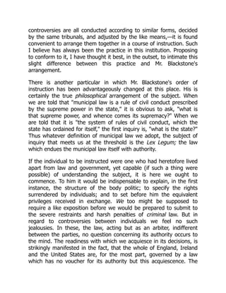 controversies are all conducted according to similar forms, decided
by the same tribunals, and adjusted by the like means,—it is found
convenient to arrange them together in a course of instruction. Such
I believe has always been the practice in this institution. Proposing
to conform to it, I have thought it best, in the outset, to intimate this
slight difference between this practice and Mr. Blackstone's
arrangement.
There is another particular in which Mr. Blackstone's order of
instruction has been advantageously changed at this place. His is
certainly the true philosophical arrangement of the subject. When
we are told that "municipal law is a rule of civil conduct prescribed
by the supreme power in the state," it is obvious to ask, "what is
that supreme power, and whence comes its supremacy?" When we
are told that it is "the system of rules of civil conduct, which the
state has ordained for itself," the first inquiry is, "what is the state?"
Thus whatever definition of municipal law we adopt, the subject of
inquiry that meets us at the threshold is the Lex Legum; the law
which endues the municipal law itself with authority.
If the individual to be instructed were one who had heretofore lived
apart from law and government, yet capable (if such a thing were
possible) of understanding the subject, it is here we ought to
commence. To him it would be indispensable to explain, in the first
instance, the structure of the body politic; to specify the rights
surrendered by individuals; and to set before him the equivalent
privileges received in exchange. We too might be supposed to
require a like exposition before we would be prepared to submit to
the severe restraints and harsh penalties of criminal law. But in
regard to controversies between individuals we feel no such
jealousies. In these, the law, acting but as an arbiter, indifferent
between the parties, no question concerning its authority occurs to
the mind. The readiness with which we acquiesce in its decisions, is
strikingly manifested in the fact, that the whole of England, Ireland
and the United States are, for the most part, governed by a law
which has no voucher for its authority but this acquiescence. The
 