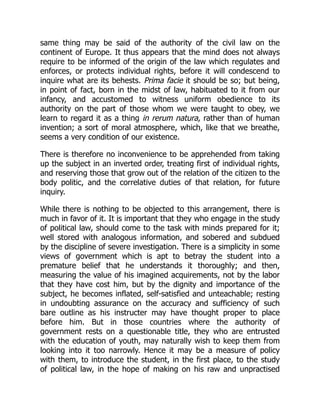 same thing may be said of the authority of the civil law on the
continent of Europe. It thus appears that the mind does not always
require to be informed of the origin of the law which regulates and
enforces, or protects individual rights, before it will condescend to
inquire what are its behests. Prima facie it should be so; but being,
in point of fact, born in the midst of law, habituated to it from our
infancy, and accustomed to witness uniform obedience to its
authority on the part of those whom we were taught to obey, we
learn to regard it as a thing in rerum natura, rather than of human
invention; a sort of moral atmosphere, which, like that we breathe,
seems a very condition of our existence.
There is therefore no inconvenience to be apprehended from taking
up the subject in an inverted order, treating first of individual rights,
and reserving those that grow out of the relation of the citizen to the
body politic, and the correlative duties of that relation, for future
inquiry.
While there is nothing to be objected to this arrangement, there is
much in favor of it. It is important that they who engage in the study
of political law, should come to the task with minds prepared for it;
well stored with analogous information, and sobered and subdued
by the discipline of severe investigation. There is a simplicity in some
views of government which is apt to betray the student into a
premature belief that he understands it thoroughly; and then,
measuring the value of his imagined acquirements, not by the labor
that they have cost him, but by the dignity and importance of the
subject, he becomes inflated, self-satisfied and unteachable; resting
in undoubting assurance on the accuracy and sufficiency of such
bare outline as his instructer may have thought proper to place
before him. But in those countries where the authority of
government rests on a questionable title, they who are entrusted
with the education of youth, may naturally wish to keep them from
looking into it too narrowly. Hence it may be a measure of policy
with them, to introduce the student, in the first place, to the study
of political law, in the hope of making on his raw and unpractised
 