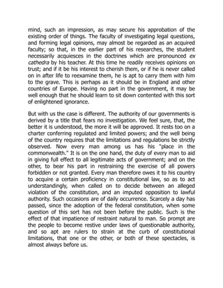 mind, such an impression, as may secure his approbation of the
existing order of things. The faculty of investigating legal questions,
and forming legal opinions, may almost be regarded as an acquired
faculty; so that, in the earlier part of his researches, the student
necessarily acquiesces in the doctrines which are pronounced ex
cathedra by his teacher. At this time he readily receives opinions on
trust; and if it be his interest to cherish them, or if he is never called
on in after life to reexamine them, he is apt to carry them with him
to the grave. This is perhaps as it should be in England and other
countries of Europe. Having no part in the government, it may be
well enough that he should learn to sit down contented with this sort
of enlightened ignorance.
But with us the case is different. The authority of our governments is
derived by a title that fears no investigation. We feel sure, that, the
better it is understood, the more it will be approved. It rests too on a
charter conferring regulated and limited powers; and the well being
of the country requires that the limitations and regulations be strictly
observed. Now every man among us has his "place in the
commonwealth." It is on the one hand, the duty of every man to aid
in giving full effect to all legitimate acts of government; and on the
other, to bear his part in restraining the exercise of all powers
forbidden or not granted. Every man therefore owes it to his country
to acquire a certain proficiency in constitutional law, so as to act
understandingly, when called on to decide between an alleged
violation of the constitution, and an imputed opposition to lawful
authority. Such occasions are of daily occurrence. Scarcely a day has
passed, since the adoption of the federal constitution, when some
question of this sort has not been before the public. Such is the
effect of that impatience of restraint natural to man. So prompt are
the people to become restive under laws of questionable authority,
and so apt are rulers to strain at the curb of constitutional
limitations, that one or the other, or both of these spectacles, is
almost always before us.
 