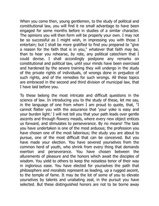 When you come then, young gentlemen, to the study of political and
constitutional law, you will find it no small advantage to have been
engaged for some months before in studies of a similar character.
The opinions you will then form will be properly your own. I may not
be so successful as I might wish, in impressing you with those I
entertain; but I shall be more gratified to find you prepared to "give
a reason for the faith that is in you," whatever that faith may be,
than to hear you rehearse, by rote, any political catechism that I
could devise. I shall accordingly postpone any remarks on
constitutional and political law, until your minds have been exercised
and hardened by the severe training they will undergo in the study
of the private rights of individuals, of wrongs done in prejudice of
such rights, and of the remedies for such wrongs. All these topics
are embraced in the second and third division of municipal law, that
I have laid before you.
To these belong the most intricate and difficult questions in the
science of law. In introducing you to the study of these, let me say,
in the language of one from whom I am proud to quote, that, "I
cannot flatter you with the assurance that 'your yoke is easy and
your burden light.' I will not tell you that your path leads over gentle
ascents and through flowery meads, where every new object entices
us forward, and stimulates to perseverance. By no means! The task
you have undertaken is one of the most arduous; the profession you
have chosen one of the most laborious; the study you are about to
pursue, one of the most difficult that can be conceived. But you
have made your election. You have severed yourselves from the
common herd of youth, who shrink from every thing that demands
exertion and perseverance. You have chosen between the
allurements of pleasure and the honors which await the disciples of
wisdom. You yield to others to keep the noiseless tenor of their way
in inglorious ease. You have elected for yourselves the path that
philosophers and moralists represent as leading, up a rugged ascent,
to the temple of fame. It may be the lot of some of you to elevate
yourselves by talents and unabating zeal, in the pursuit you have
selected. But these distinguished honors are not to be borne away
 