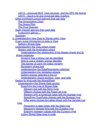 v2013 – improved BCS, Visio services, and the OPC file format
v2016 – Quick Link and improved data graphics
Other significant current add-ons that use data
The Organization Chart
The Space Plan
The Pivot Diagram
Sadly missed add-ons that used data
A returning add-on…
Summary
2. Understanding How Data Is Stored within Visio
A very quick introduction to data in Visio
Defining Shape Data
Understanding the Visio object model
Starting with the Application object
Understanding the relationship of the Master shape and its
shape instances
Knowing how a shape can be identified
How to use a globally unique identifier
The danger of using the Index property
Reviewing shape text
Understanding the DataRecordsets collection
Understanding the Validation objects
Getting shapes selected in the UI
Understanding shape sections, rows, and cells
Getting to grips with the ShapeSheet
Understanding the Shape Data section
Specifying the type of Shape Data
Allowing text with the String type
Offering choices with the Fixed List type
Allowing only a numerical value with the Number type
Simplifying True/False choices with the Boolean type
Offer some choices but allow others with the Variable List
type
Presenting a date picker with the Date type
Measuring elapsed time with the Duration type
Entering monetary values with the Currency type
Listing Shape Data rows in code
 
