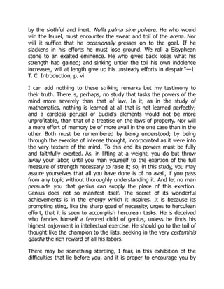 by the slothful and inert. Nulla palma sine pulvere. He who would
win the laurel, must encounter the sweat and toil of the arena. Nor
will it suffice that he occasionally presses on to the goal. If he
slackens in his efforts he must lose ground. We roll a Sisyphean
stone to an exalted eminence. He who gives back loses what his
strength had gained; and sinking under the toil his own indolence
increases, will at length give up his unsteady efforts in despair."—1.
T. C. Introduction, p. vi.
I can add nothing to these striking remarks but my testimony to
their truth. There is, perhaps, no study that tasks the powers of the
mind more severely than that of law. In it, as in the study of
mathematics, nothing is learned at all that is not learned perfectly;
and a careless perusal of Euclid's elements would not be more
unprofitable, than that of a treatise on the laws of property. Nor will
a mere effort of memory be of more avail in the one case than in the
other. Both must be remembered by being understood; by being
through the exercise of intense thought, incorporated as it were into
the very texture of the mind. To this end its powers must be fully
and faithfully exerted. As, in lifting at a weight, you do but throw
away your labor, until you man yourself to the exertion of the full
measure of strength necessary to raise it; so, in this study, you may
assure yourselves that all you have done is of no avail, if you pass
from any topic without thoroughly understanding it. And let no man
persuade you that genius can supply the place of this exertion.
Genius does not so manifest itself. The secret of its wonderful
achievements is in the energy which it inspires. It is because its
prompting sting, like the sharp goad of necessity, urges to herculean
effort, that it is seen to accomplish herculean tasks. He is deceived
who fancies himself a favored child of genius, unless he finds his
highest enjoyment in intellectual exercise. He should go to the toil of
thought like the champion to the lists, seeking in the very certaminis
gaudia the rich reward of all his labors.
There may be something startling, I fear, in this exhibition of the
difficulties that lie before you, and it is proper to encourage you by
 