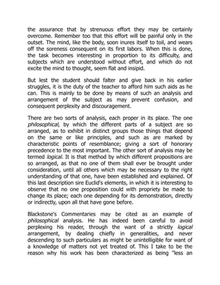 the assurance that by strenuous effort they may be certainly
overcome. Remember too that this effort will be painful only in the
outset. The mind, like the body, soon inures itself to toil, and wears
off the soreness consequent on its first labors. When this is done,
the task becomes interesting in proportion to its difficulty, and
subjects which are understood without effort, and which do not
excite the mind to thought, seem flat and insipid.
But lest the student should falter and give back in his earlier
struggles, it is the duty of the teacher to afford him such aids as he
can. This is mainly to be done by means of such an analysis and
arrangement of the subject as may prevent confusion, and
consequent perplexity and discouragement.
There are two sorts of analysis, each proper in its place. The one
philosophical, by which the different parts of a subject are so
arranged, as to exhibit in distinct groups those things that depend
on the same or like principles, and such as are marked by
characteristic points of resemblance; giving a sort of honorary
precedence to the most important. The other sort of analysis may be
termed logical. It is that method by which different propositions are
so arranged, as that no one of them shall ever be brought under
consideration, until all others which may be necessary to the right
understanding of that one, have been established and explained. Of
this last description sire Euclid's elements, in which it is interesting to
observe that no one proposition could with propriety be made to
change its place; each one depending for its demonstration, directly
or indirectly, upon all that have gone before.
Blackstone's Commentaries may be cited as an example of
philosophical analysis. He has indeed been careful to avoid
perplexing his reader, through the want of a strictly logical
arrangement, by dealing chiefly in generalities, and never
descending to such particulars as might be unintelligible for want of
a knowledge of matters not yet treated of. This I take to be the
reason why his work has been characterized as being "less an
 