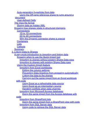 Auto-generating hyperlinks from data
Using the Off-page reference shape to jump around a
document
User-defined Cells
The Visio file format
Storing data as hidden XML
Knowing how shapes relate in structured diagrams
Connections
1D to 1D connections
2D to 2D connections
Why the Dynamic connector shape is special
Containers
Lists
Callouts
Summary
3. Linking Data to Shapes
A very quick introduction to importing and linking data
Knowing when to use the Quick Import tool
Importing to shapes without existing Shape Data rows
Importing to shapes with existing Shape Data rows
Using the Custom Import feature
Importing from Excel workbooks
Editing the column settings
Preventing Data Graphics from appearing automatically
Linking the data to the shapes
Carrying out the same import from an Excel workbook
with code
Using Excel as a refreshable data source
Using Excel as an intermediary source
Handling conflicts when data changes
Importing from Microsoft Access databases
Doing the same import from the Access database with
code
Importing from SharePoint lists
Doing the same import from a SharePoint view with code
Importing from SQL Server data
Using code to retrieve the SQL Server data
 