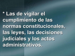 * Las de vigilar el cumplimiento de las normas constitucionales, las leyes, las decisiones judiciales y los actos administrativos.