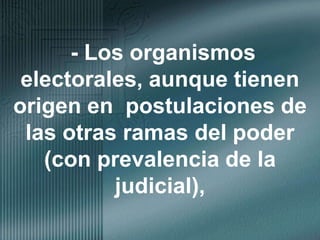 - Los organismos electorales, aunque tienen origen en  postulaciones de las otras ramas del poder (con prevalencia de la judicial),