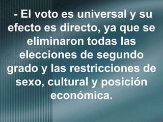 - El voto es universal y su efecto es directo, ya que se eliminaron todas las elecciones de segundo grado y las restricciones de sexo, cultural y posición económica.