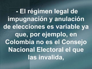 - El régimen legal de impugnación y anulación de elecciones es variable ya que, por ejemplo, en Colombia no es el Consejo Nacional Electoral el que las invalida,