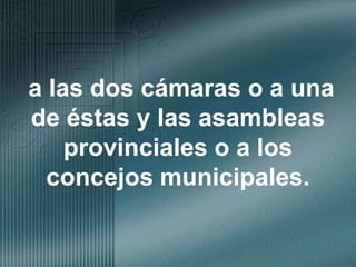 a las dos cámaras o a una de éstas y las asambleas provinciales o a los concejos municipales.