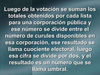 Luego de la votación se suman los totales obtenidos por cada lista para una corporación pública y ese número se divide entre el número de curules disponibles en esa corporación, ese resultado se llama cuociente electoral, luego esa cifra se divide por dos, y el resultado es un número que se llama umbral.