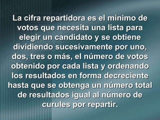 La cifra repartidora es el mínimo de votos que necesita una lista para elegir un candidato y se obtiene dividiendo sucesivamente por uno, dos, tres o más, el número de votos obtenido por cada lista y ordenando los resultados en forma decreciente hasta que se obtenga un número total de resultados igual al número de curules por repartir. 