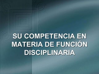 SU COMPETENCIA EN MATERIA DE FUNCIÓN DISCIPLINARIA