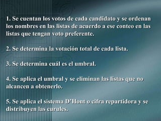 1. Se cuentan los votos de cada candidato y se ordenan los nombres en las listas de acuerdo a ese conteo en las listas que tengan voto preferente.2. Se determina la votación total de cada lista.3. Se determina cuál es el umbral.4. Se aplica el umbral y se eliminan las listas que no alcancen a obtenerlo.5. Se aplica el sistema D’Hont o cifra repartidora y se distribuyen las curules.