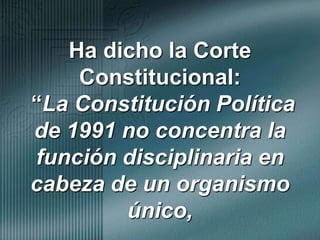 Ha dicho la Corte Constitucional: “La Constitución Política de 1991 no concentra la función disciplinaria en cabeza de un organismo único, 