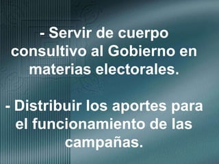 - Servir de cuerpo consultivo al Gobierno en materias electorales.- Distribuir los aportes para el funcionamiento de las campañas.