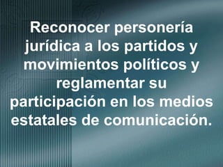 Reconocer personería jurídica a los partidos y movimientos políticos y reglamentar su participación en los medios estatales de comunicación.
