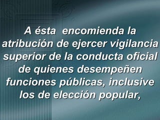 A ésta  encomienda la atribución de ejercer vigilancia superior de la conducta oficial de quienes desempeñen funciones públicas, inclusive los de elección popular,