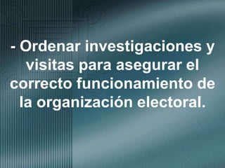- Ordenar investigaciones y visitas para asegurar el correcto funcionamiento de la organización electoral.