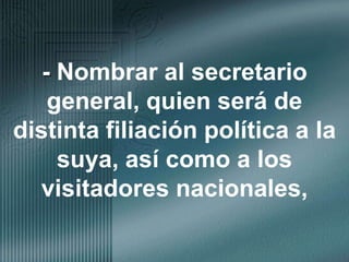 - Nombrar al secretario general, quien será de distinta filiación política a la suya, así como a los visitadores nacionales,