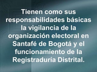 Tienen como sus responsabilidades básicas la vigilancia de la organización electoral en Santafé de Bogotá y el funcionamiento de la Registraduría Distrital.