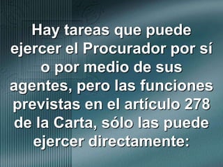 Hay tareas que puede ejercer el Procurador por sí o por medio de sus agentes, pero las funciones previstas en el artículo 278 de la Carta, sólo las puede ejercer directamente: