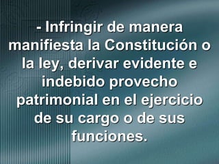 - Infringir de manera manifiesta la Constitución o la ley, derivar evidente e indebido provecho patrimonial en el ejercicio de su cargo o de sus funciones.