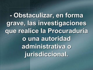 - Obstaculizar, en forma grave, las investigaciones que realice la Procuraduría o una autoridad administrativa o jurisdiccional.