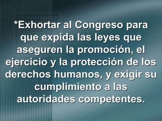 *Exhortar al Congreso para que expida las leyes que aseguren la promoción, el ejercicio y la protección de los derechos humanos, y exigir su cumplimiento a las autoridades competentes.