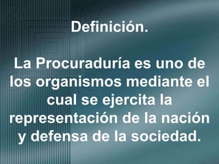 Definición.La Procuraduría es uno de los organismos mediante el cual se ejercita la representación de la nación y defensa de la sociedad.