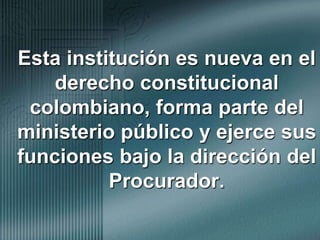 Esta institución es nueva en el derecho constitucional colombiano, forma parte del ministerio público y ejerce sus funciones bajo la dirección del Procurador. 