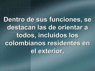 Dentro de sus funciones, se destacan las de orientar a todos, incluidos los colombianos residentes en el exterior,