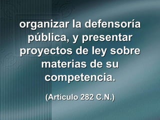 organizar la defensoría pública, y presentar proyectos de ley sobre   materias de su competencia.(Artículo 282 C.N.)