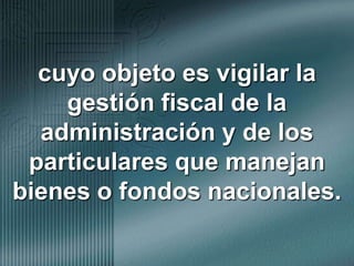 cuyo objeto es vigilar la gestión fiscal de la administración y de los particulares que manejan bienes o fondos nacionales.