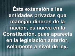 Ésta extensión a las entidades privadas que manejan dineros de la nación, es nueva en la Constitución, pues aparecía en la legislación anterior, solamente a nivel de ley.