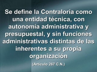 Se define la Contraloría como una entidad técnica, con autonomía administrativa y presupuestal, y sin funciones administrativas distintas de las inherentes a su propia organización                            (Artículo 267 C.N.)