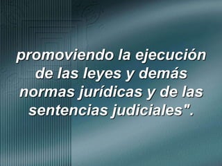 promoviendo la ejecución de las leyes y demás normas jurídicas y de las sentencias judiciales".