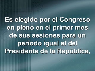 Es elegido por el Congreso en pleno en el primer mes de sus sesiones para un período igual al del Presidente de la República,