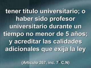 tener título universitario; o haber sido profesor universitario durante un tiempo no menor de 5 años; y acreditar las calidades adicionales que exija la ley (Artículo 267, inc. 7° C.N)